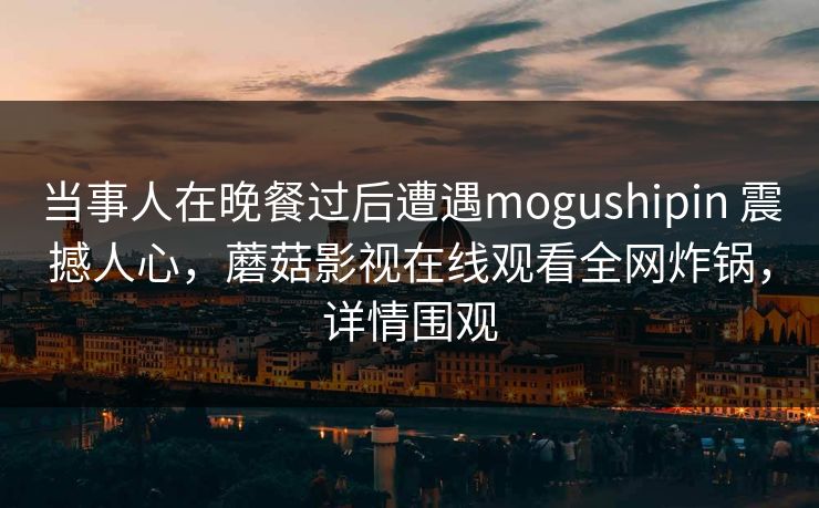 当事人在晚餐过后遭遇mogushipin 震撼人心,蘑菇影视在线观看全网炸锅,详情围观 当事人在晚餐过后遭遇mogushipin 震撼人心,蘑菇影视在线观看全网炸锅,详情围观
