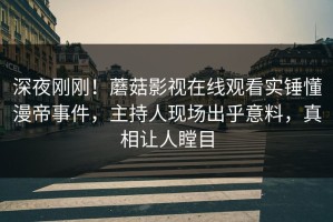 深夜刚刚！蘑菇影视在线观看实锤懂漫帝事件，主持人现场出乎意料，真相让人瞠目