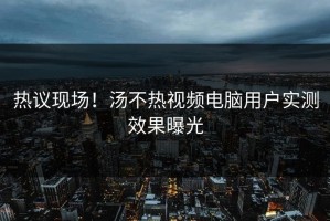 热议现场！汤不热视频电脑用户实测效果曝光