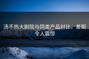 汤不热大剧院与同类产品对比，差距令人震惊