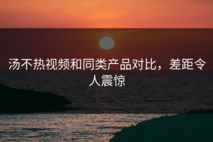 汤不热视频和同类产品对比，差距令人震惊
