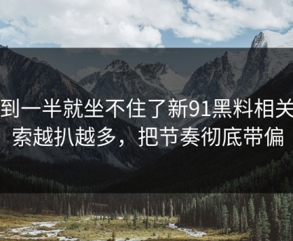 看到一半就坐不住了新91黑料相关线索越扒越多，把节奏彻底带偏