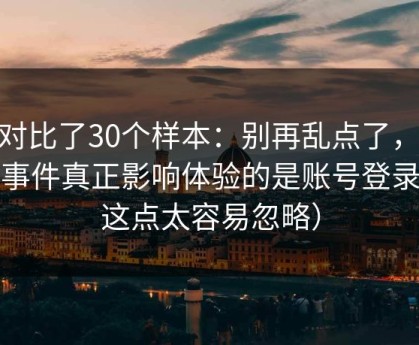 我对比了30个样本：别再乱点了，91大事件真正影响体验的是账号登录（这点太容易忽略）
