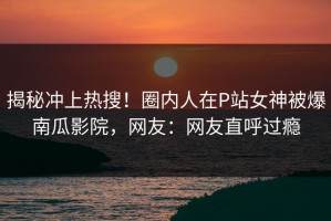 揭秘冲上热搜！圈内人在P站女神被爆南瓜影院，网友：网友直呼过瘾