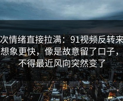 这次情绪直接拉满：91视频反转来得比想象更快，像是故意留了口子，怪不得最近风向突然变了