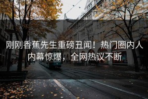 刚刚香蕉先生重磅丑闻！热门圈内人内幕惊爆，全网热议不断