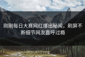 刚刚每日大赛网红爆出秘闻，刷屏不断细节网友直呼过瘾