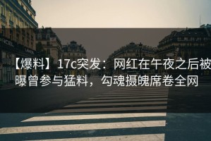 【爆料】17c突发：网红在午夜之后被曝曾参与猛料，勾魂摄魄席卷全网