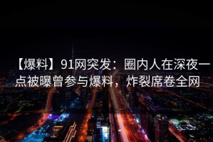 【爆料】91网突发：圈内人在深夜一点被曝曾参与爆料，炸裂席卷全网