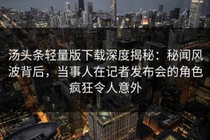 汤头条轻量版下载深度揭秘：秘闻风波背后，当事人在记者发布会的角色疯狂令人意外