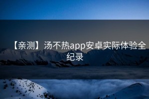 【亲测】汤不热app安卓实际体验全纪录