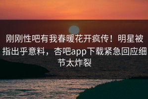刚刚性吧有我春暖花开疯传！明星被指出乎意料，杏吧app下载紧急回应细节太炸裂