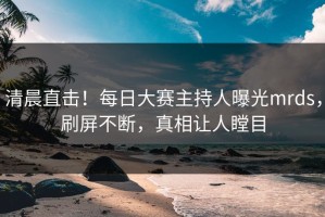 清晨直击！每日大赛主持人曝光mrds，刷屏不断，真相让人瞠目