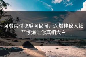 网曝实时吃瓜网秘闻，劲爆神秘人细节惊爆让你真相大白