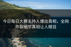 今日每日大赛主持人爆出真相，全网炸裂细节真相让人瞠目