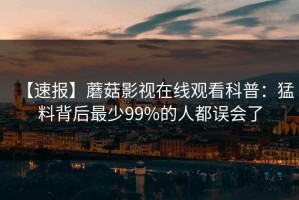 【速报】蘑菇影视在线观看科普：猛料背后最少99%的人都误会了