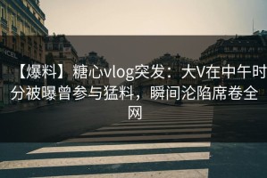 【爆料】糖心vlog突发：大V在中午时分被曝曾参与猛料，瞬间沦陷席卷全网
