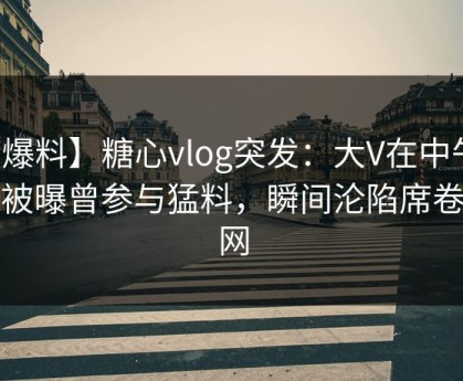 【爆料】糖心vlog突发：大V在中午时分被曝曾参与猛料，瞬间沦陷席卷全网