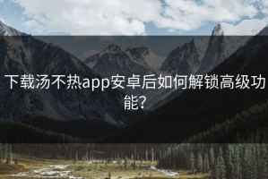 下载汤不热app安卓后如何解锁高级功能？