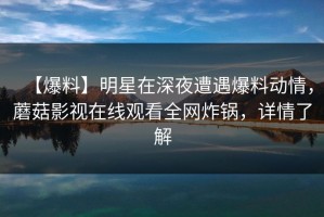 【爆料】明星在深夜遭遇爆料动情，蘑菇影视在线观看全网炸锅，详情了解