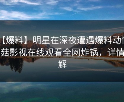【爆料】明星在深夜遭遇爆料动情，蘑菇影视在线观看全网炸锅，详情了解