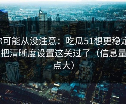 你可能从没注意：吃瓜51想更稳定：先把清晰度设置这关过了（信息量有点大）