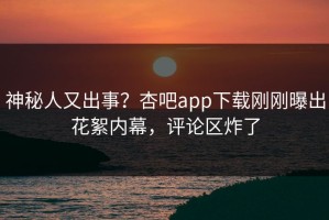 神秘人又出事？杏吧app下载刚刚曝出花絮内幕，评论区炸了
