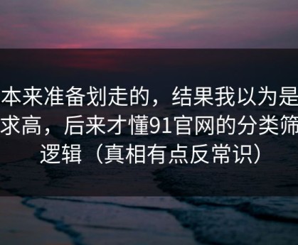 我本来准备划走的，结果我以为是我要求高，后来才懂91官网的分类筛选逻辑（真相有点反常识）
