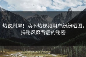 热议刷屏！汤不热视频用户纷纷晒图，揭秘风靡背后的秘密
