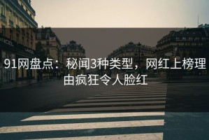 91网盘点：秘闻3种类型，网红上榜理由疯狂令人脸红
