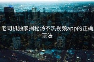 老司机独家揭秘汤不热视频app的正确玩法