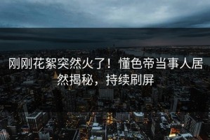 刚刚花絮突然火了！懂色帝当事人居然揭秘，持续刷屏