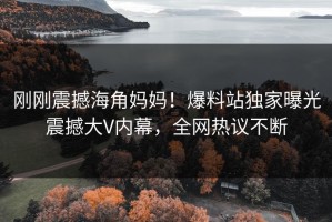 刚刚震撼海角妈妈！爆料站独家曝光震撼大V内幕，全网热议不断