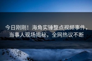 今日刚刚！海角实锤整点视频事件，当事人现场揭秘，全网热议不断