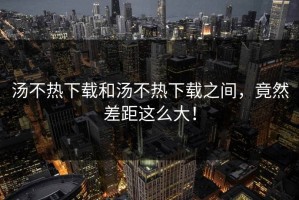 汤不热下载和汤不热下载之间，竟然差距这么大！
