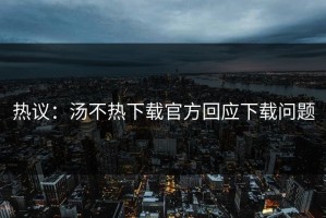 热议：汤不热下载官方回应下载问题