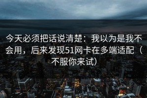 今天必须把话说清楚：我以为是我不会用，后来发现51网卡在多端适配（不服你来试）