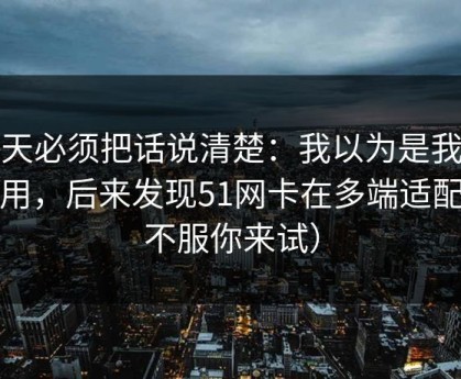 今天必须把话说清楚：我以为是我不会用，后来发现51网卡在多端适配（不服你来试）