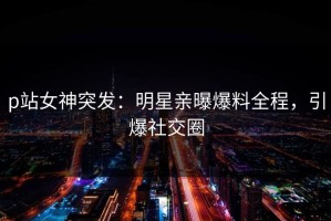 p站女神突发：明星亲曝爆料全程，引爆社交圈