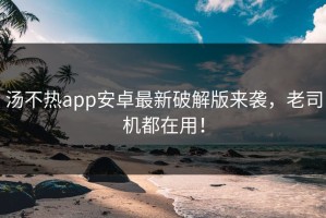 汤不热app安卓最新破解版来袭，老司机都在用！