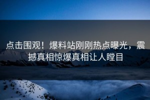 点击围观！爆料站刚刚热点曝光，震撼真相惊爆真相让人瞠目