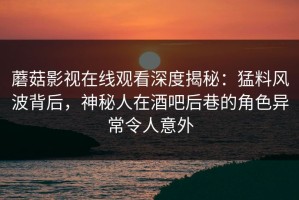 蘑菇影视在线观看深度揭秘：猛料风波背后，神秘人在酒吧后巷的角色异常令人意外