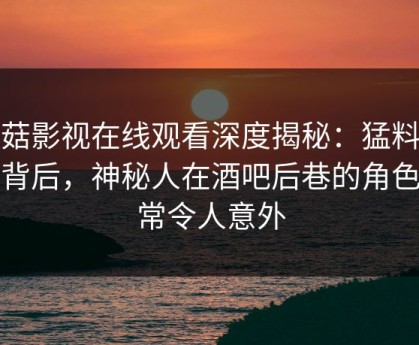 蘑菇影视在线观看深度揭秘：猛料风波背后，神秘人在酒吧后巷的角色异常令人意外