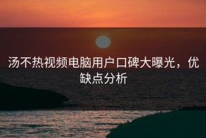 汤不热视频电脑用户口碑大曝光，优缺点分析
