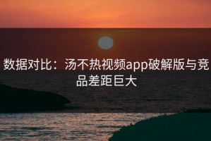 数据对比：汤不热视频app破解版与竞品差距巨大