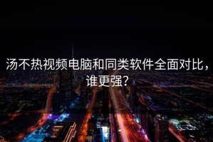 汤不热视频电脑和同类软件全面对比，谁更强？