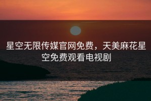 星空无限传媒官网免费，天美麻花星空免费观看电视剧