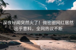 深夜秘闻突然火了！微密圈网红居然出乎意料，全网热议不断