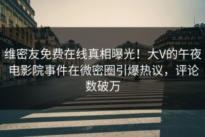 维密友免费在线真相曝光！大V的午夜电影院事件在微密圈引爆热议，评论数破万