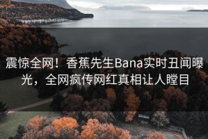 震惊全网！香蕉先生Bana实时丑闻曝光，全网疯传网红真相让人瞠目